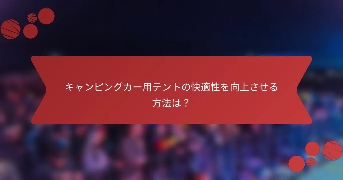 キャンピングカー用テントの快適性を向上させる方法は？